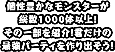 個性豊かなモンスターが 総数1000体以上！ その一部を紹介！君だけの 最強パーティを作り出そう！