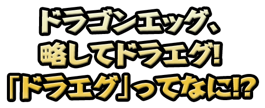 ドラゴンエッグ、 略してドラエグ！ 「ドラエグ」ってなに！？