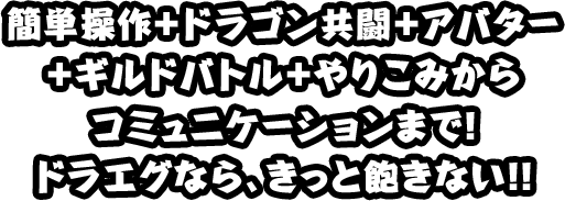 簡単操作＋ドラゴン共闘＋アバター ＋ギルドバトル＋やりこみから コミュニケーションまで！ ドラエグなら、きっと飽きない！！